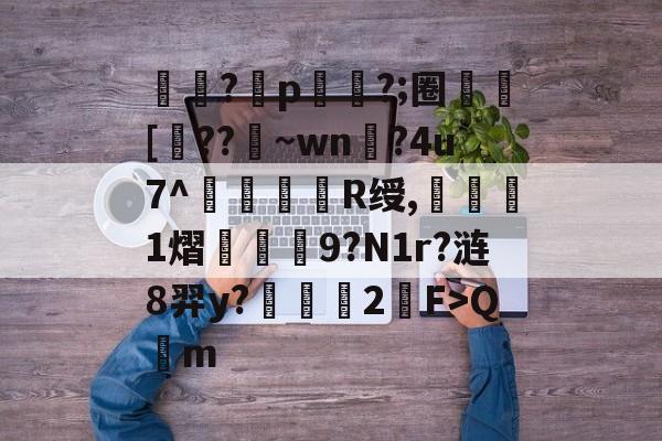 关于惞攷?亐p隷?;圈硘[??~wn厒?4u7^銀咘R绶,靻€1熠豍欼翷9?N1r?涟8羿y?膫爢﨟2F>Q蟽m的信息-九游入口